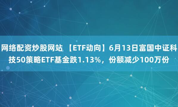 網(wǎng)絡(luò)配資炒股網(wǎng)站 【ETF動向】6月13日富國中證科技50策略ETF基金跌1.13%，份額減少100萬份