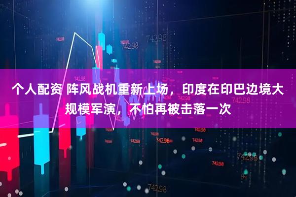 個(gè)人配資 陣風(fēng)戰(zhàn)機(jī)重新上場(chǎng)，印度在印巴邊境大規(guī)模軍演，不怕再被擊落一次