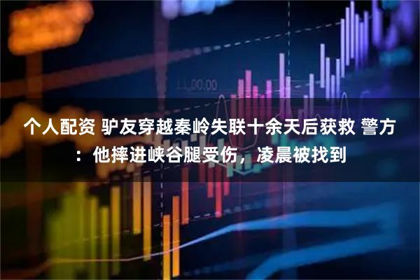 個人配資 驢友穿越秦嶺失聯(lián)十余天后獲救 警方：他摔進(jìn)峽谷腿受傷，凌晨被找到