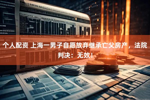 個(gè)人配資 上海一男子自愿放棄繼承亡父房產(chǎn)，法院判決：無(wú)效！